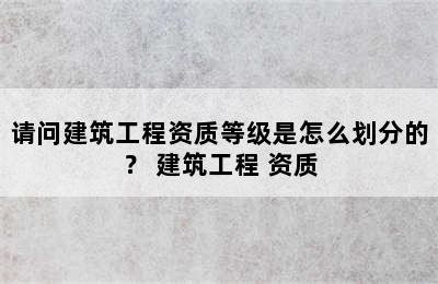 请问建筑工程资质等级是怎么划分的？ 建筑工程 资质